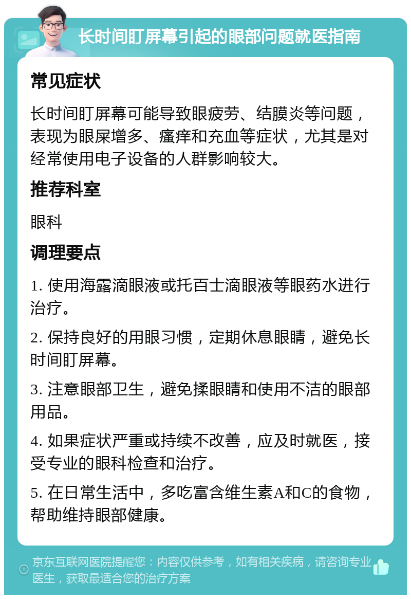 长时间盯屏幕引起的眼部问题就医指南 常见症状 长时间盯屏幕可能导致眼疲劳、结膜炎等问题，表现为眼屎增多、瘙痒和充血等症状，尤其是对经常使用电子设备的人群影响较大。 推荐科室 眼科 调理要点 1. 使用海露滴眼液或托百士滴眼液等眼药水进行治疗。 2. 保持良好的用眼习惯，定期休息眼睛，避免长时间盯屏幕。 3. 注意眼部卫生，避免揉眼睛和使用不洁的眼部用品。 4. 如果症状严重或持续不改善，应及时就医，接受专业的眼科检查和治疗。 5. 在日常生活中，多吃富含维生素A和C的食物，帮助维持眼部健康。