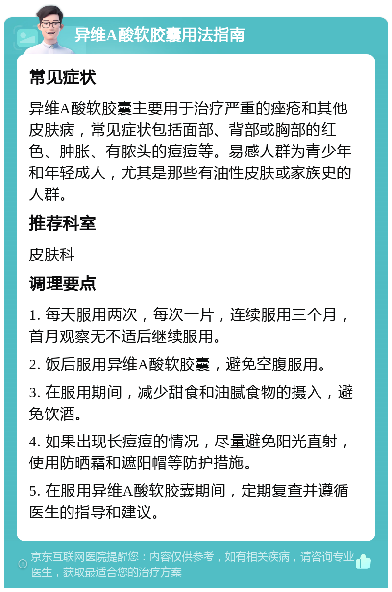 异维A酸软胶囊用法指南 常见症状 异维A酸软胶囊主要用于治疗严重的痤疮和其他皮肤病，常见症状包括面部、背部或胸部的红色、肿胀、有脓头的痘痘等。易感人群为青少年和年轻成人，尤其是那些有油性皮肤或家族史的人群。 推荐科室 皮肤科 调理要点 1. 每天服用两次，每次一片，连续服用三个月，首月观察无不适后继续服用。 2. 饭后服用异维A酸软胶囊，避免空腹服用。 3. 在服用期间，减少甜食和油腻食物的摄入，避免饮酒。 4. 如果出现长痘痘的情况，尽量避免阳光直射，使用防晒霜和遮阳帽等防护措施。 5. 在服用异维A酸软胶囊期间，定期复查并遵循医生的指导和建议。