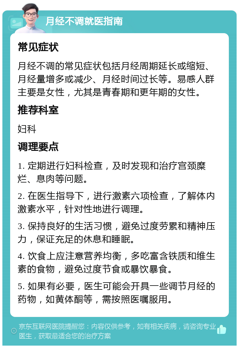 月经不调就医指南 常见症状 月经不调的常见症状包括月经周期延长或缩短、月经量增多或减少、月经时间过长等。易感人群主要是女性，尤其是青春期和更年期的女性。 推荐科室 妇科 调理要点 1. 定期进行妇科检查，及时发现和治疗宫颈糜烂、息肉等问题。 2. 在医生指导下，进行激素六项检查，了解体内激素水平，针对性地进行调理。 3. 保持良好的生活习惯，避免过度劳累和精神压力，保证充足的休息和睡眠。 4. 饮食上应注意营养均衡，多吃富含铁质和维生素的食物，避免过度节食或暴饮暴食。 5. 如果有必要，医生可能会开具一些调节月经的药物，如黄体酮等，需按照医嘱服用。