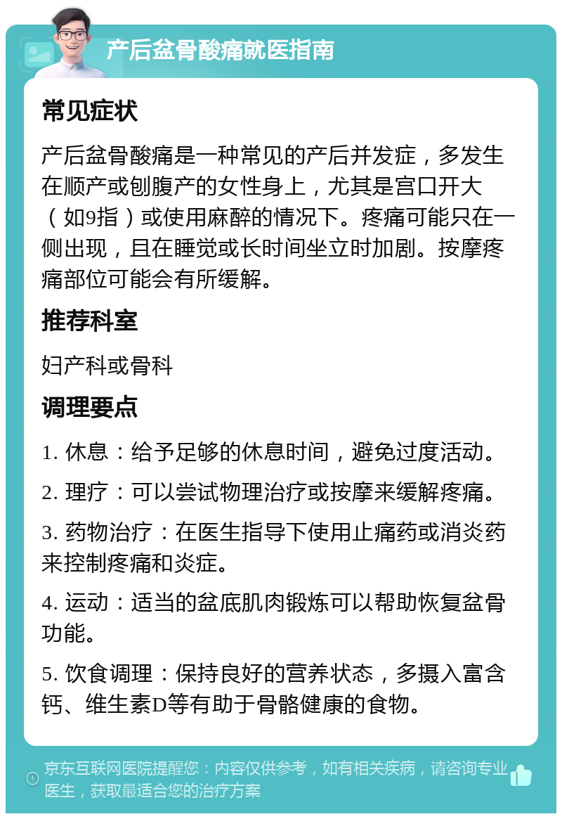 产后盆骨酸痛就医指南 常见症状 产后盆骨酸痛是一种常见的产后并发症，多发生在顺产或刨腹产的女性身上，尤其是宫口开大（如9指）或使用麻醉的情况下。疼痛可能只在一侧出现，且在睡觉或长时间坐立时加剧。按摩疼痛部位可能会有所缓解。 推荐科室 妇产科或骨科 调理要点 1. 休息：给予足够的休息时间，避免过度活动。 2. 理疗：可以尝试物理治疗或按摩来缓解疼痛。 3. 药物治疗：在医生指导下使用止痛药或消炎药来控制疼痛和炎症。 4. 运动：适当的盆底肌肉锻炼可以帮助恢复盆骨功能。 5. 饮食调理：保持良好的营养状态，多摄入富含钙、维生素D等有助于骨骼健康的食物。