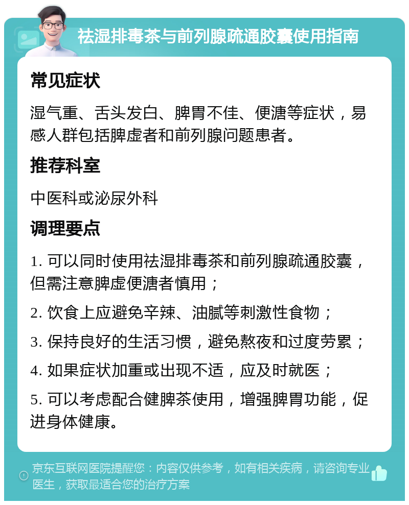 祛湿排毒茶与前列腺疏通胶囊使用指南 常见症状 湿气重、舌头发白、脾胃不佳、便溏等症状，易感人群包括脾虚者和前列腺问题患者。 推荐科室 中医科或泌尿外科 调理要点 1. 可以同时使用祛湿排毒茶和前列腺疏通胶囊，但需注意脾虚便溏者慎用； 2. 饮食上应避免辛辣、油腻等刺激性食物； 3. 保持良好的生活习惯，避免熬夜和过度劳累； 4. 如果症状加重或出现不适，应及时就医； 5. 可以考虑配合健脾茶使用，增强脾胃功能，促进身体健康。