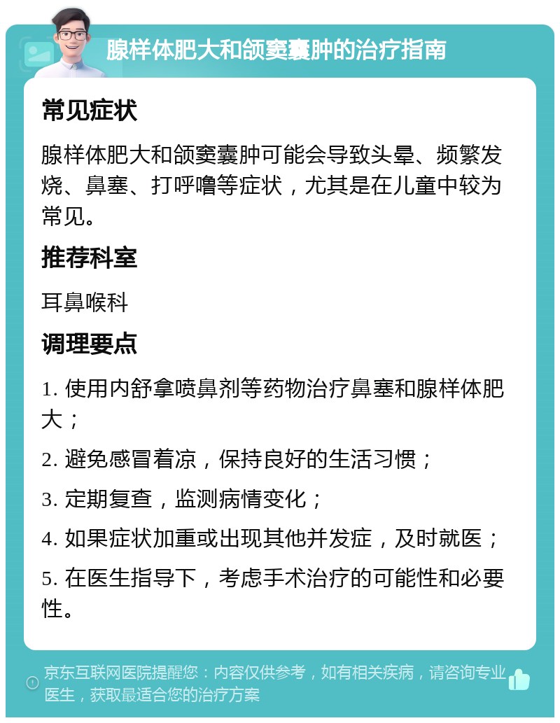 腺样体肥大和颌窦囊肿的治疗指南 常见症状 腺样体肥大和颌窦囊肿可能会导致头晕、频繁发烧、鼻塞、打呼噜等症状，尤其是在儿童中较为常见。 推荐科室 耳鼻喉科 调理要点 1. 使用内舒拿喷鼻剂等药物治疗鼻塞和腺样体肥大； 2. 避免感冒着凉，保持良好的生活习惯； 3. 定期复查，监测病情变化； 4. 如果症状加重或出现其他并发症，及时就医； 5. 在医生指导下，考虑手术治疗的可能性和必要性。