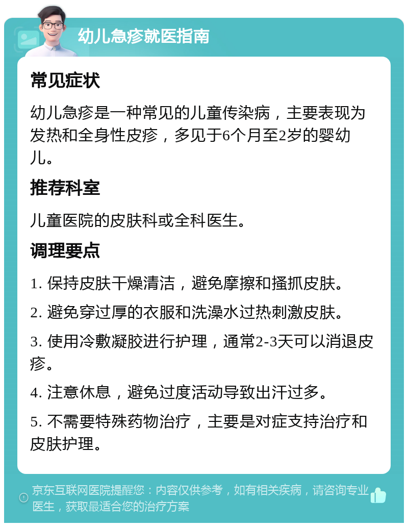 幼儿急疹就医指南 常见症状 幼儿急疹是一种常见的儿童传染病，主要表现为发热和全身性皮疹，多见于6个月至2岁的婴幼儿。 推荐科室 儿童医院的皮肤科或全科医生。 调理要点 1. 保持皮肤干燥清洁，避免摩擦和搔抓皮肤。 2. 避免穿过厚的衣服和洗澡水过热刺激皮肤。 3. 使用冷敷凝胶进行护理，通常2-3天可以消退皮疹。 4. 注意休息，避免过度活动导致出汗过多。 5. 不需要特殊药物治疗，主要是对症支持治疗和皮肤护理。