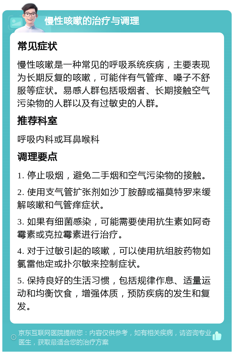 慢性咳嗽的治疗与调理 常见症状 慢性咳嗽是一种常见的呼吸系统疾病，主要表现为长期反复的咳嗽，可能伴有气管痒、嗓子不舒服等症状。易感人群包括吸烟者、长期接触空气污染物的人群以及有过敏史的人群。 推荐科室 呼吸内科或耳鼻喉科 调理要点 1. 停止吸烟，避免二手烟和空气污染物的接触。 2. 使用支气管扩张剂如沙丁胺醇或福莫特罗来缓解咳嗽和气管痒症状。 3. 如果有细菌感染，可能需要使用抗生素如阿奇霉素或克拉霉素进行治疗。 4. 对于过敏引起的咳嗽，可以使用抗组胺药物如氯雷他定或扑尔敏来控制症状。 5. 保持良好的生活习惯，包括规律作息、适量运动和均衡饮食，增强体质，预防疾病的发生和复发。