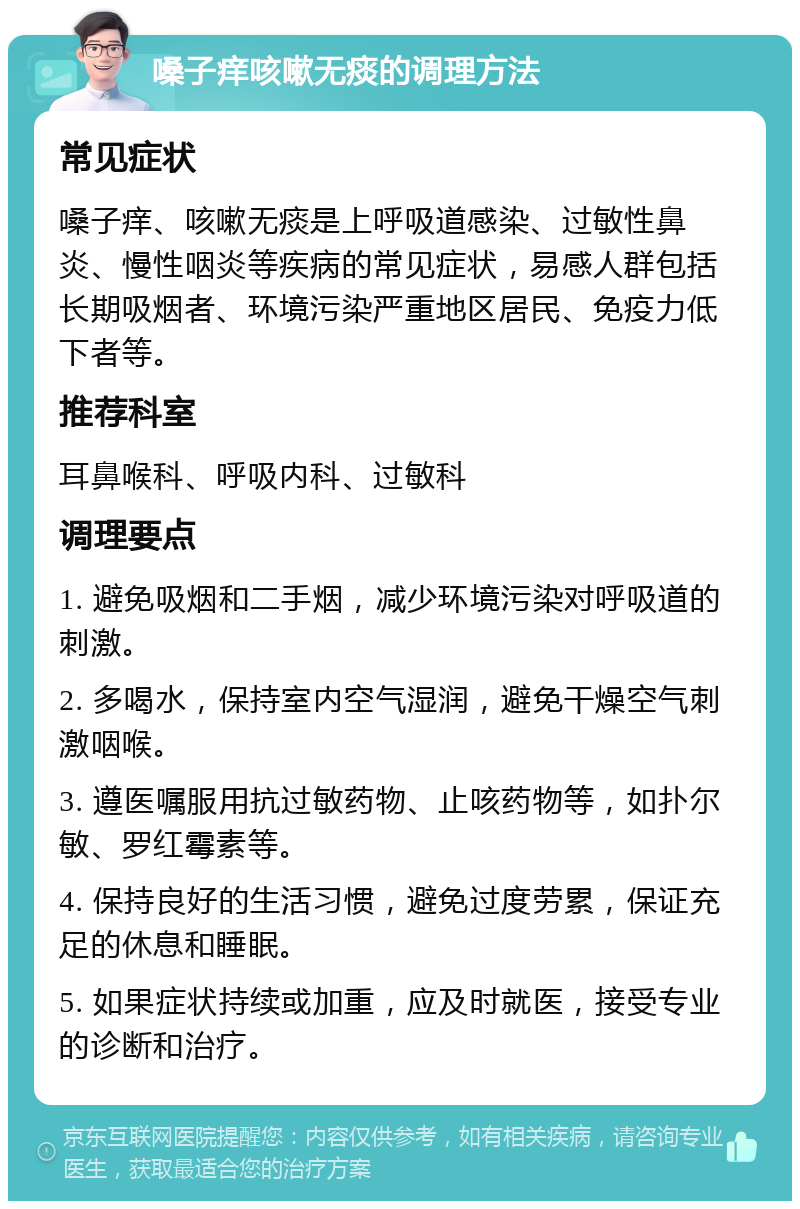 嗓子痒咳嗽无痰的调理方法 常见症状 嗓子痒、咳嗽无痰是上呼吸道感染、过敏性鼻炎、慢性咽炎等疾病的常见症状，易感人群包括长期吸烟者、环境污染严重地区居民、免疫力低下者等。 推荐科室 耳鼻喉科、呼吸内科、过敏科 调理要点 1. 避免吸烟和二手烟，减少环境污染对呼吸道的刺激。 2. 多喝水，保持室内空气湿润，避免干燥空气刺激咽喉。 3. 遵医嘱服用抗过敏药物、止咳药物等，如扑尔敏、罗红霉素等。 4. 保持良好的生活习惯，避免过度劳累，保证充足的休息和睡眠。 5. 如果症状持续或加重，应及时就医，接受专业的诊断和治疗。