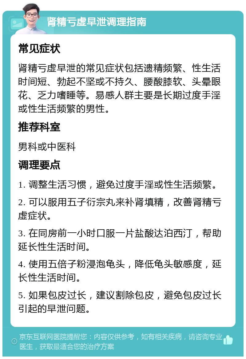 肾精亏虚早泄调理指南 常见症状 肾精亏虚早泄的常见症状包括遗精频繁、性生活时间短、勃起不坚或不持久、腰酸膝软、头晕眼花、乏力嗜睡等。易感人群主要是长期过度手淫或性生活频繁的男性。 推荐科室 男科或中医科 调理要点 1. 调整生活习惯，避免过度手淫或性生活频繁。 2. 可以服用五子衍宗丸来补肾填精，改善肾精亏虚症状。 3. 在同房前一小时口服一片盐酸达泊西汀，帮助延长性生活时间。 4. 使用五倍子粉浸泡龟头，降低龟头敏感度，延长性生活时间。 5. 如果包皮过长，建议割除包皮，避免包皮过长引起的早泄问题。