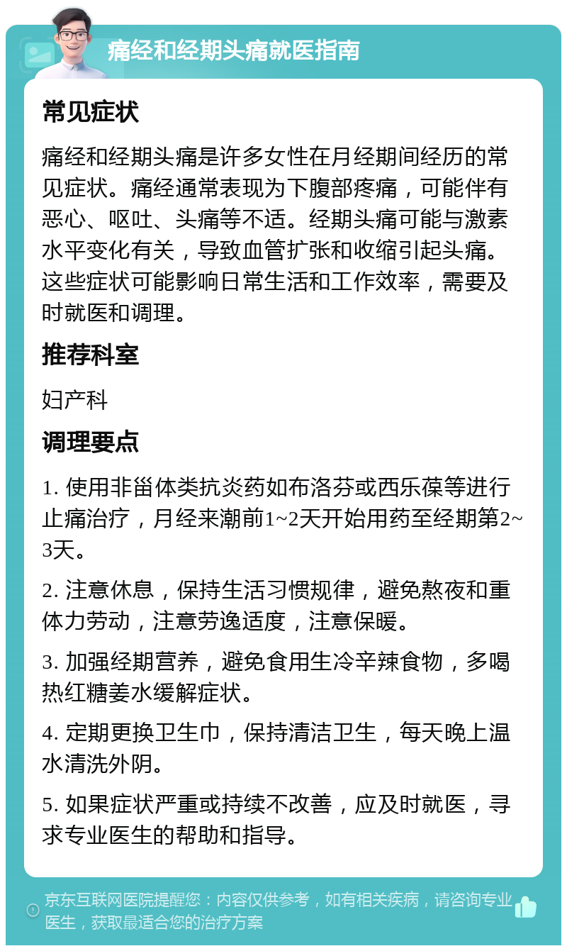 痛经和经期头痛就医指南 常见症状 痛经和经期头痛是许多女性在月经期间经历的常见症状。痛经通常表现为下腹部疼痛，可能伴有恶心、呕吐、头痛等不适。经期头痛可能与激素水平变化有关，导致血管扩张和收缩引起头痛。这些症状可能影响日常生活和工作效率，需要及时就医和调理。 推荐科室 妇产科 调理要点 1. 使用非甾体类抗炎药如布洛芬或西乐葆等进行止痛治疗，月经来潮前1~2天开始用药至经期第2~3天。 2. 注意休息，保持生活习惯规律，避免熬夜和重体力劳动，注意劳逸适度，注意保暖。 3. 加强经期营养，避免食用生冷辛辣食物，多喝热红糖姜水缓解症状。 4. 定期更换卫生巾，保持清洁卫生，每天晚上温水清洗外阴。 5. 如果症状严重或持续不改善，应及时就医，寻求专业医生的帮助和指导。