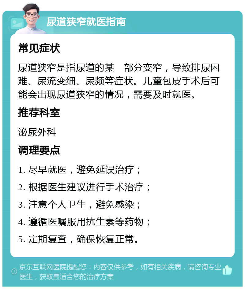 尿道狭窄就医指南 常见症状 尿道狭窄是指尿道的某一部分变窄，导致排尿困难、尿流变细、尿频等症状。儿童包皮手术后可能会出现尿道狭窄的情况，需要及时就医。 推荐科室 泌尿外科 调理要点 1. 尽早就医，避免延误治疗； 2. 根据医生建议进行手术治疗； 3. 注意个人卫生，避免感染； 4. 遵循医嘱服用抗生素等药物； 5. 定期复查，确保恢复正常。