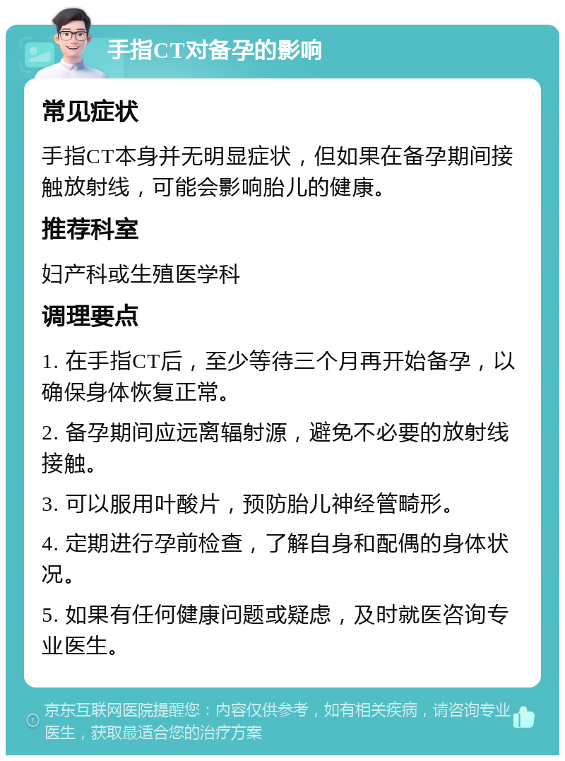 手指CT对备孕的影响 常见症状 手指CT本身并无明显症状，但如果在备孕期间接触放射线，可能会影响胎儿的健康。 推荐科室 妇产科或生殖医学科 调理要点 1. 在手指CT后，至少等待三个月再开始备孕，以确保身体恢复正常。 2. 备孕期间应远离辐射源，避免不必要的放射线接触。 3. 可以服用叶酸片，预防胎儿神经管畸形。 4. 定期进行孕前检查，了解自身和配偶的身体状况。 5. 如果有任何健康问题或疑虑，及时就医咨询专业医生。