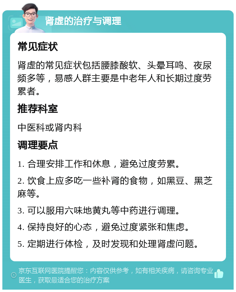 肾虚的治疗与调理 常见症状 肾虚的常见症状包括腰膝酸软、头晕耳鸣、夜尿频多等，易感人群主要是中老年人和长期过度劳累者。 推荐科室 中医科或肾内科 调理要点 1. 合理安排工作和休息，避免过度劳累。 2. 饮食上应多吃一些补肾的食物，如黑豆、黑芝麻等。 3. 可以服用六味地黄丸等中药进行调理。 4. 保持良好的心态，避免过度紧张和焦虑。 5. 定期进行体检，及时发现和处理肾虚问题。