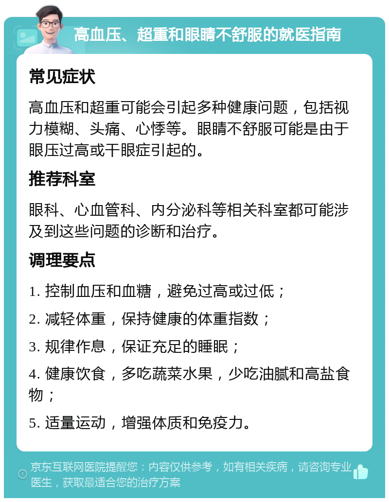 高血压、超重和眼睛不舒服的就医指南 常见症状 高血压和超重可能会引起多种健康问题，包括视力模糊、头痛、心悸等。眼睛不舒服可能是由于眼压过高或干眼症引起的。 推荐科室 眼科、心血管科、内分泌科等相关科室都可能涉及到这些问题的诊断和治疗。 调理要点 1. 控制血压和血糖，避免过高或过低； 2. 减轻体重，保持健康的体重指数； 3. 规律作息，保证充足的睡眠； 4. 健康饮食，多吃蔬菜水果，少吃油腻和高盐食物； 5. 适量运动，增强体质和免疫力。