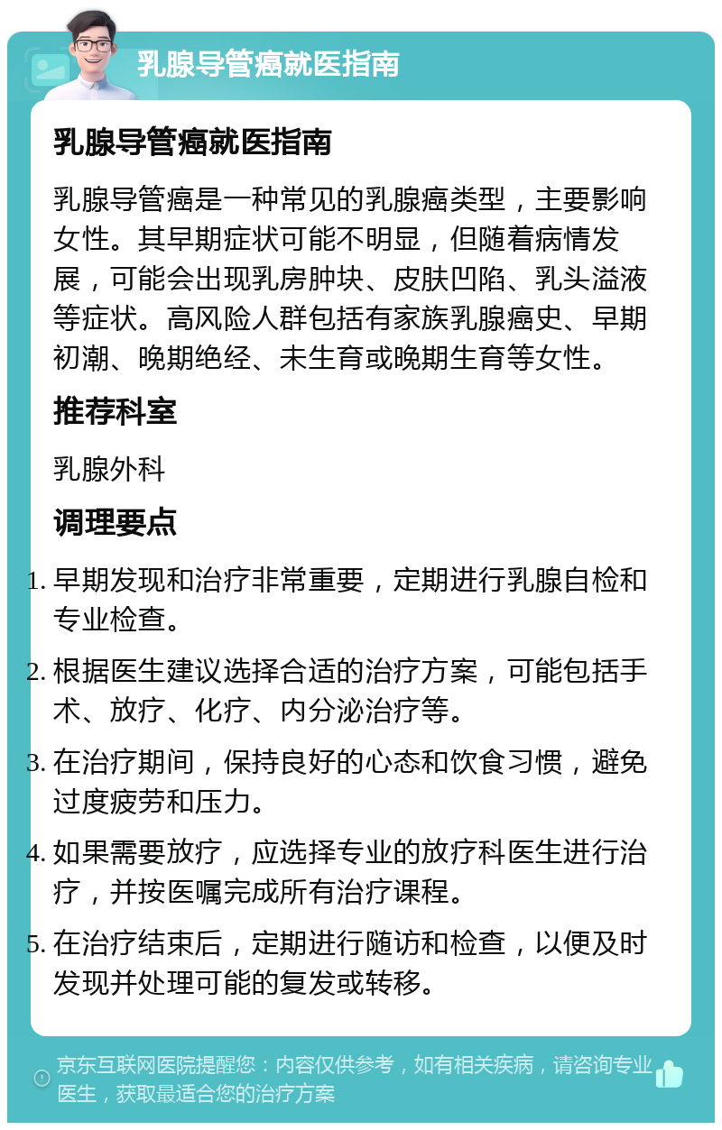 乳腺导管癌就医指南 乳腺导管癌就医指南 乳腺导管癌是一种常见的乳腺癌类型，主要影响女性。其早期症状可能不明显，但随着病情发展，可能会出现乳房肿块、皮肤凹陷、乳头溢液等症状。高风险人群包括有家族乳腺癌史、早期初潮、晚期绝经、未生育或晚期生育等女性。 推荐科室 乳腺外科 调理要点 早期发现和治疗非常重要，定期进行乳腺自检和专业检查。 根据医生建议选择合适的治疗方案，可能包括手术、放疗、化疗、内分泌治疗等。 在治疗期间，保持良好的心态和饮食习惯，避免过度疲劳和压力。 如果需要放疗，应选择专业的放疗科医生进行治疗，并按医嘱完成所有治疗课程。 在治疗结束后，定期进行随访和检查，以便及时发现并处理可能的复发或转移。