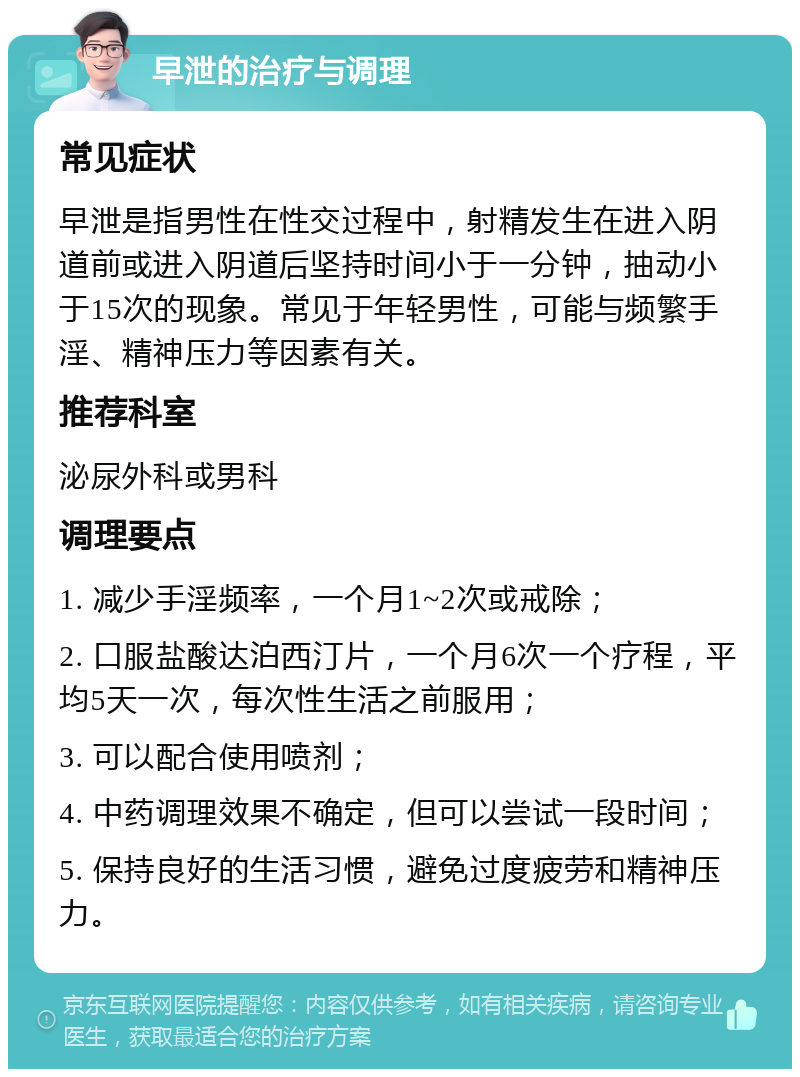 早泄的治疗与调理 常见症状 早泄是指男性在性交过程中，射精发生在进入阴道前或进入阴道后坚持时间小于一分钟，抽动小于15次的现象。常见于年轻男性，可能与频繁手淫、精神压力等因素有关。 推荐科室 泌尿外科或男科 调理要点 1. 减少手淫频率，一个月1~2次或戒除； 2. 口服盐酸达泊西汀片，一个月6次一个疗程，平均5天一次，每次性生活之前服用； 3. 可以配合使用喷剂； 4. 中药调理效果不确定，但可以尝试一段时间； 5. 保持良好的生活习惯，避免过度疲劳和精神压力。