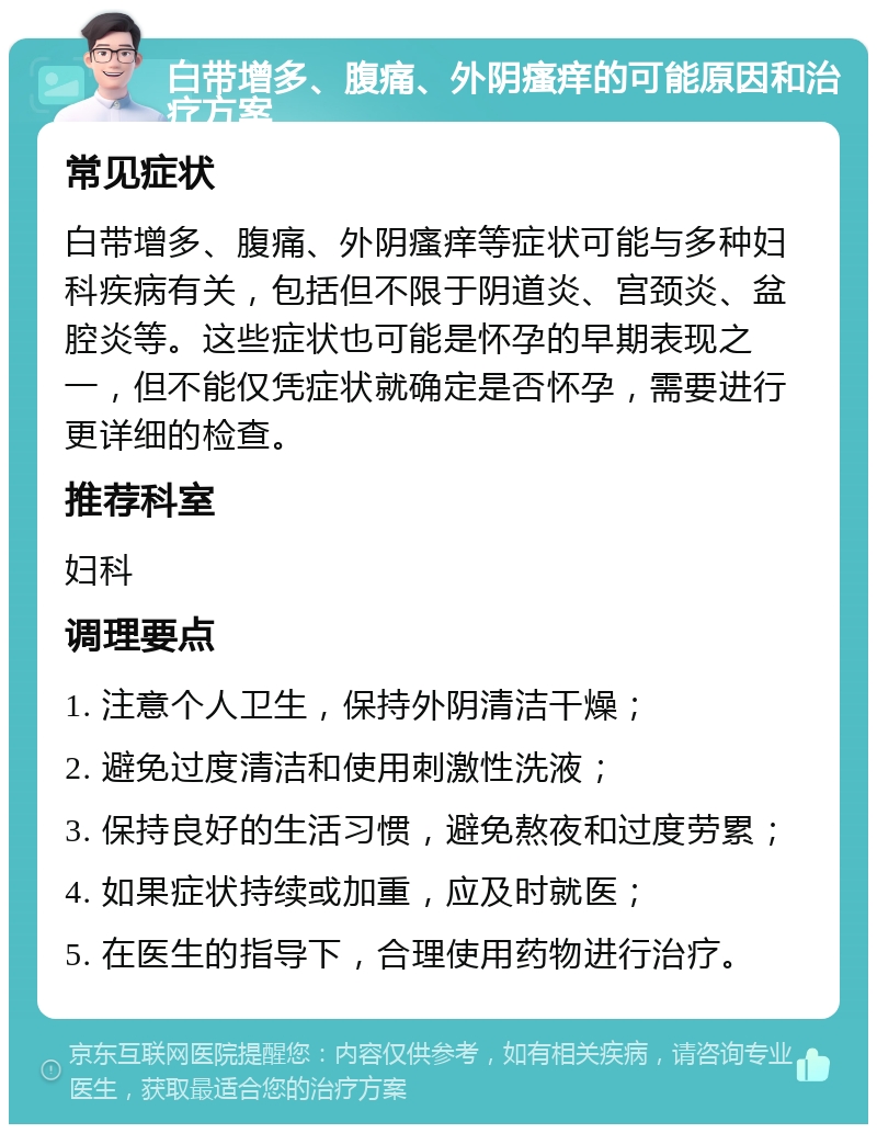 白带增多、腹痛、外阴瘙痒的可能原因和治疗方案 常见症状 白带增多、腹痛、外阴瘙痒等症状可能与多种妇科疾病有关，包括但不限于阴道炎、宫颈炎、盆腔炎等。这些症状也可能是怀孕的早期表现之一，但不能仅凭症状就确定是否怀孕，需要进行更详细的检查。 推荐科室 妇科 调理要点 1. 注意个人卫生，保持外阴清洁干燥； 2. 避免过度清洁和使用刺激性洗液； 3. 保持良好的生活习惯，避免熬夜和过度劳累； 4. 如果症状持续或加重，应及时就医； 5. 在医生的指导下，合理使用药物进行治疗。