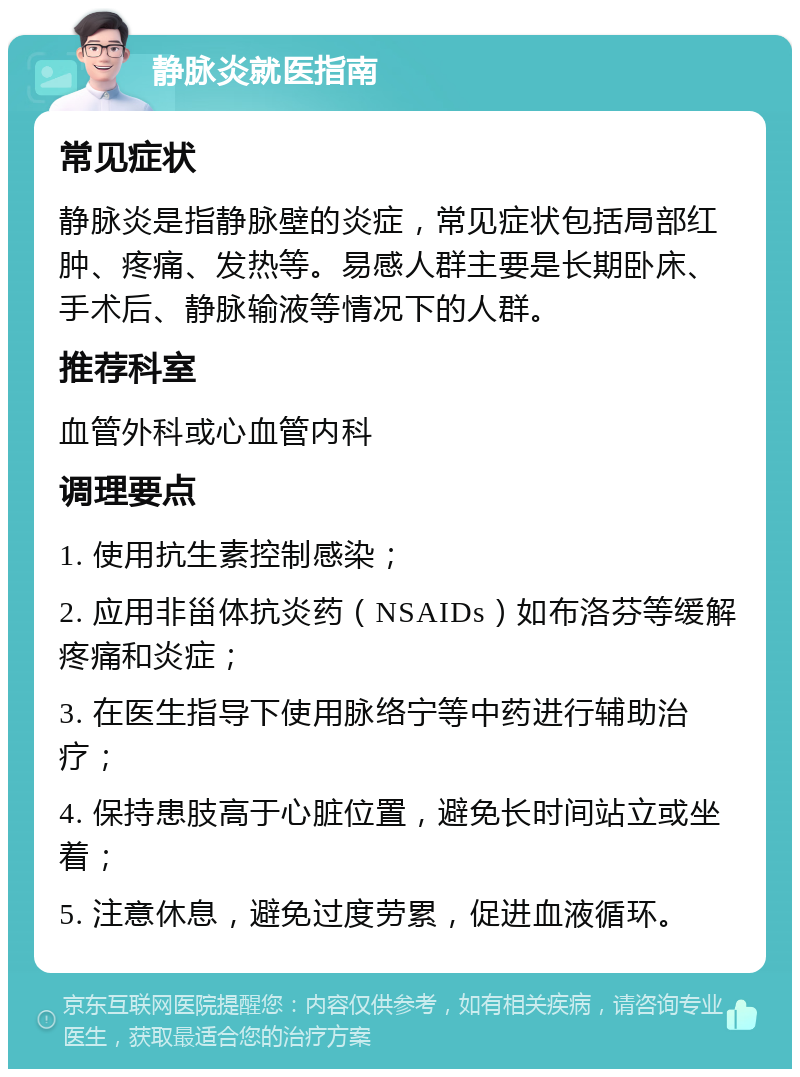 静脉炎就医指南 常见症状 静脉炎是指静脉壁的炎症，常见症状包括局部红肿、疼痛、发热等。易感人群主要是长期卧床、手术后、静脉输液等情况下的人群。 推荐科室 血管外科或心血管内科 调理要点 1. 使用抗生素控制感染； 2. 应用非甾体抗炎药（NSAIDs）如布洛芬等缓解疼痛和炎症； 3. 在医生指导下使用脉络宁等中药进行辅助治疗； 4. 保持患肢高于心脏位置，避免长时间站立或坐着； 5. 注意休息，避免过度劳累，促进血液循环。