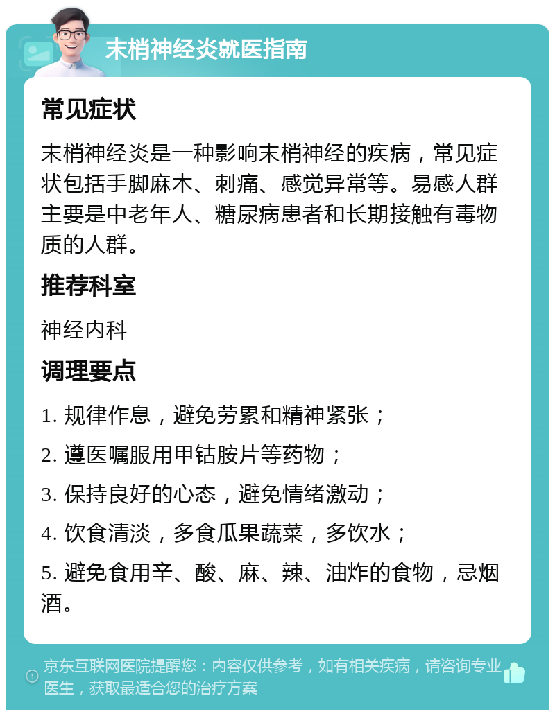 末梢神经炎就医指南 常见症状 末梢神经炎是一种影响末梢神经的疾病，常见症状包括手脚麻木、刺痛、感觉异常等。易感人群主要是中老年人、糖尿病患者和长期接触有毒物质的人群。 推荐科室 神经内科 调理要点 1. 规律作息，避免劳累和精神紧张； 2. 遵医嘱服用甲钴胺片等药物； 3. 保持良好的心态，避免情绪激动； 4. 饮食清淡，多食瓜果蔬菜，多饮水； 5. 避免食用辛、酸、麻、辣、油炸的食物，忌烟酒。