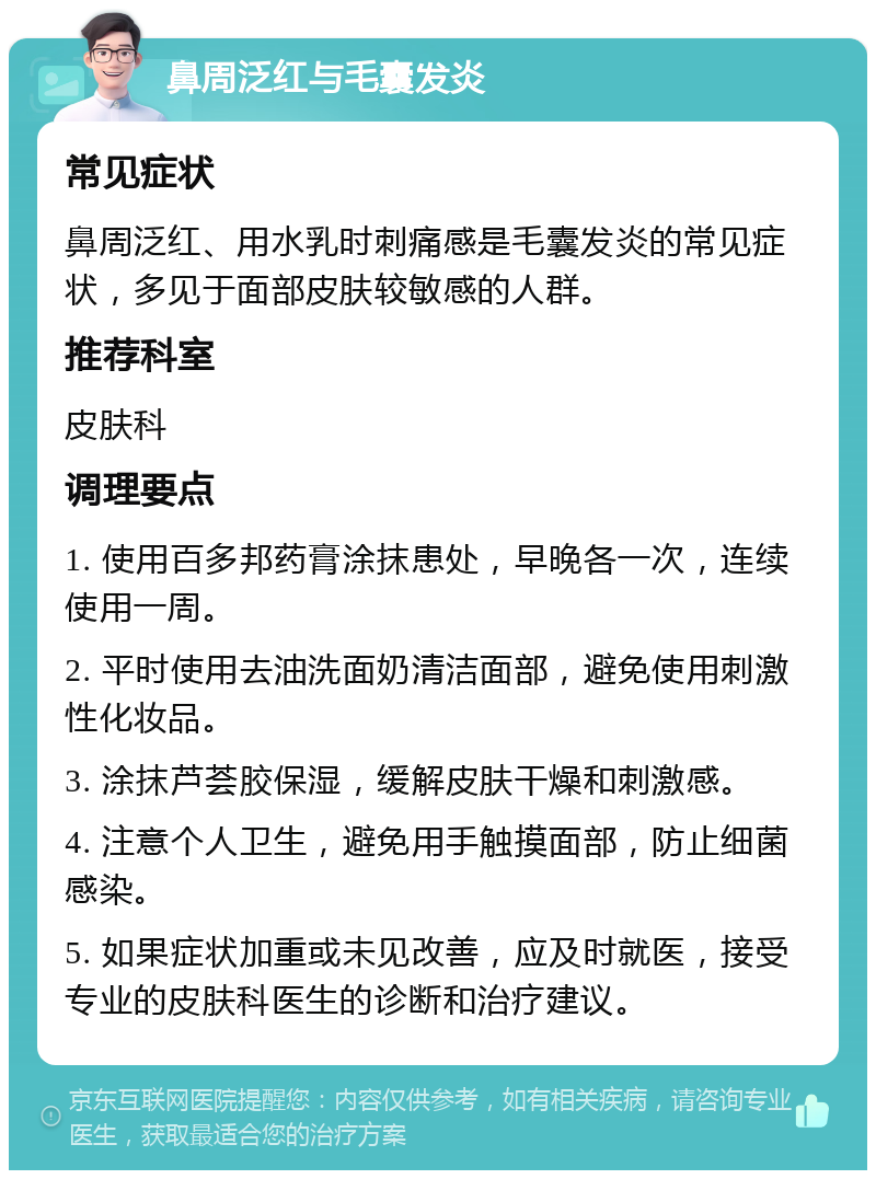 鼻周泛红与毛囊发炎 常见症状 鼻周泛红、用水乳时刺痛感是毛囊发炎的常见症状，多见于面部皮肤较敏感的人群。 推荐科室 皮肤科 调理要点 1. 使用百多邦药膏涂抹患处，早晚各一次，连续使用一周。 2. 平时使用去油洗面奶清洁面部，避免使用刺激性化妆品。 3. 涂抹芦荟胶保湿，缓解皮肤干燥和刺激感。 4. 注意个人卫生，避免用手触摸面部，防止细菌感染。 5. 如果症状加重或未见改善，应及时就医，接受专业的皮肤科医生的诊断和治疗建议。