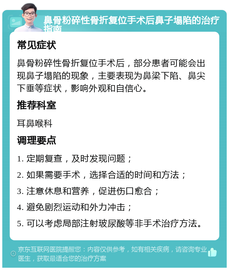 鼻骨粉碎性骨折复位手术后鼻子塌陷的治疗指南 常见症状 鼻骨粉碎性骨折复位手术后，部分患者可能会出现鼻子塌陷的现象，主要表现为鼻梁下陷、鼻尖下垂等症状，影响外观和自信心。 推荐科室 耳鼻喉科 调理要点 1. 定期复查，及时发现问题； 2. 如果需要手术，选择合适的时间和方法； 3. 注意休息和营养，促进伤口愈合； 4. 避免剧烈运动和外力冲击； 5. 可以考虑局部注射玻尿酸等非手术治疗方法。