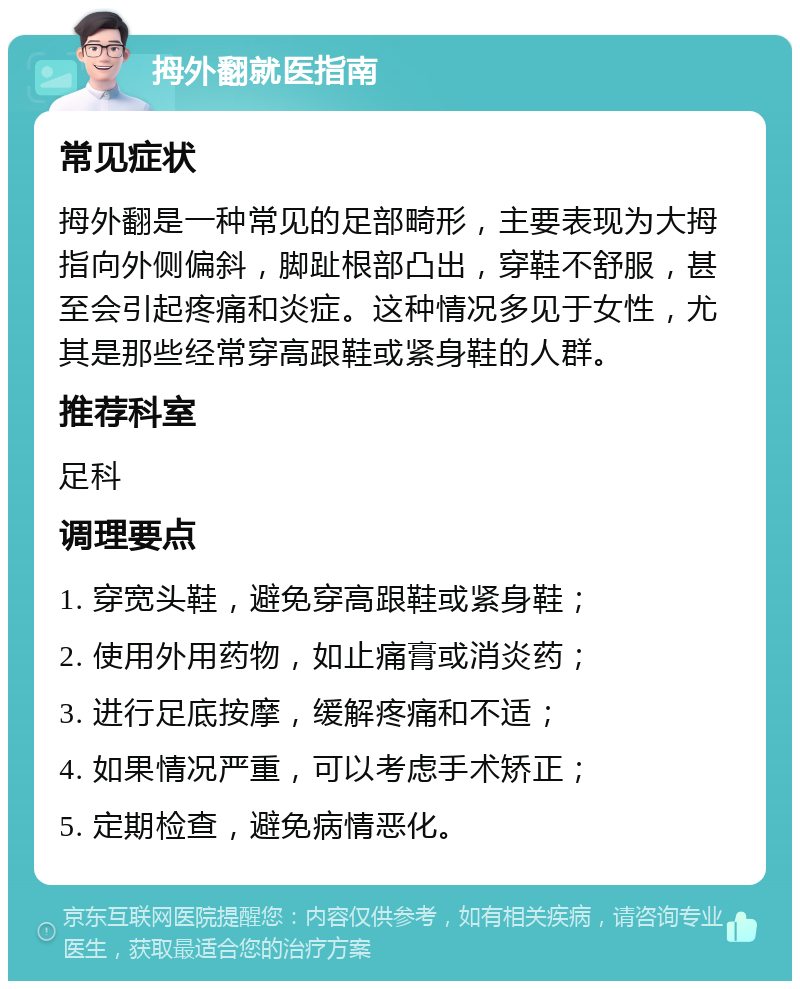 拇外翻就医指南 常见症状 拇外翻是一种常见的足部畸形，主要表现为大拇指向外侧偏斜，脚趾根部凸出，穿鞋不舒服，甚至会引起疼痛和炎症。这种情况多见于女性，尤其是那些经常穿高跟鞋或紧身鞋的人群。 推荐科室 足科 调理要点 1. 穿宽头鞋，避免穿高跟鞋或紧身鞋； 2. 使用外用药物，如止痛膏或消炎药； 3. 进行足底按摩，缓解疼痛和不适； 4. 如果情况严重，可以考虑手术矫正； 5. 定期检查，避免病情恶化。