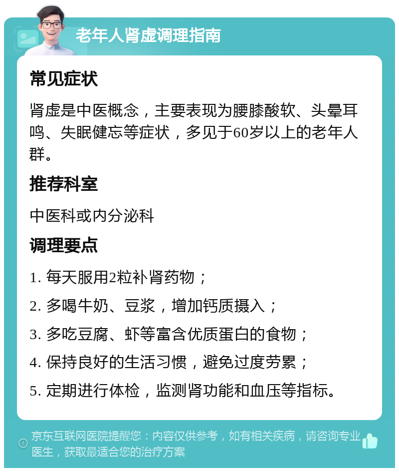 老年人肾虚调理指南 常见症状 肾虚是中医概念，主要表现为腰膝酸软、头晕耳鸣、失眠健忘等症状，多见于60岁以上的老年人群。 推荐科室 中医科或内分泌科 调理要点 1. 每天服用2粒补肾药物； 2. 多喝牛奶、豆浆，增加钙质摄入； 3. 多吃豆腐、虾等富含优质蛋白的食物； 4. 保持良好的生活习惯，避免过度劳累； 5. 定期进行体检，监测肾功能和血压等指标。