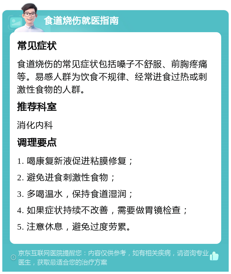 食道烧伤就医指南 常见症状 食道烧伤的常见症状包括嗓子不舒服、前胸疼痛等。易感人群为饮食不规律、经常进食过热或刺激性食物的人群。 推荐科室 消化内科 调理要点 1. 喝康复新液促进粘膜修复； 2. 避免进食刺激性食物； 3. 多喝温水，保持食道湿润； 4. 如果症状持续不改善，需要做胃镜检查； 5. 注意休息，避免过度劳累。