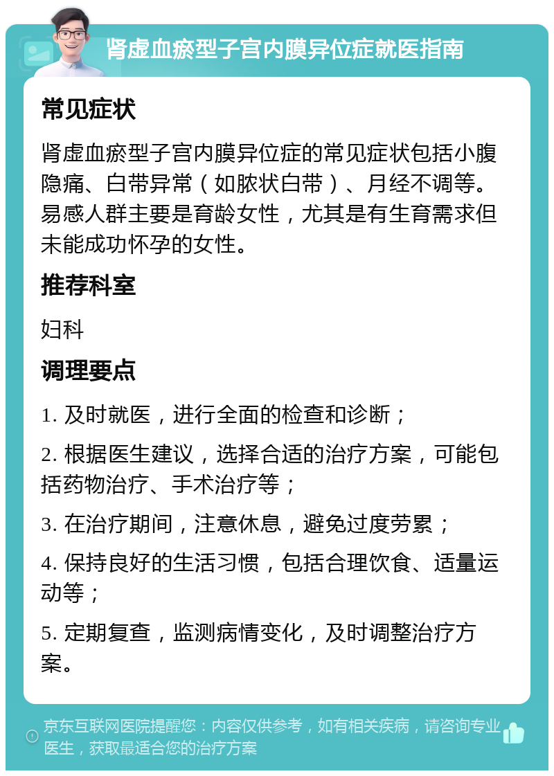 肾虚血瘀型子宫内膜异位症就医指南 常见症状 肾虚血瘀型子宫内膜异位症的常见症状包括小腹隐痛、白带异常（如脓状白带）、月经不调等。易感人群主要是育龄女性，尤其是有生育需求但未能成功怀孕的女性。 推荐科室 妇科 调理要点 1. 及时就医，进行全面的检查和诊断； 2. 根据医生建议，选择合适的治疗方案，可能包括药物治疗、手术治疗等； 3. 在治疗期间，注意休息，避免过度劳累； 4. 保持良好的生活习惯，包括合理饮食、适量运动等； 5. 定期复查，监测病情变化，及时调整治疗方案。