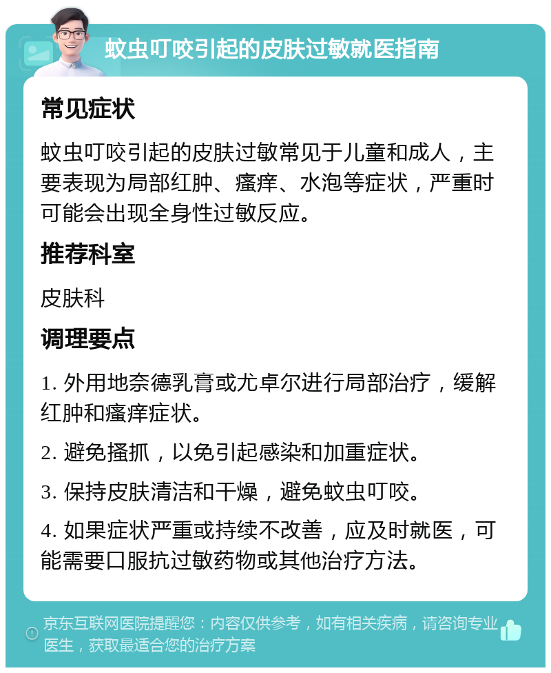 蚊虫叮咬引起的皮肤过敏就医指南 常见症状 蚊虫叮咬引起的皮肤过敏常见于儿童和成人，主要表现为局部红肿、瘙痒、水泡等症状，严重时可能会出现全身性过敏反应。 推荐科室 皮肤科 调理要点 1. 外用地奈德乳膏或尤卓尔进行局部治疗，缓解红肿和瘙痒症状。 2. 避免搔抓，以免引起感染和加重症状。 3. 保持皮肤清洁和干燥，避免蚊虫叮咬。 4. 如果症状严重或持续不改善，应及时就医，可能需要口服抗过敏药物或其他治疗方法。