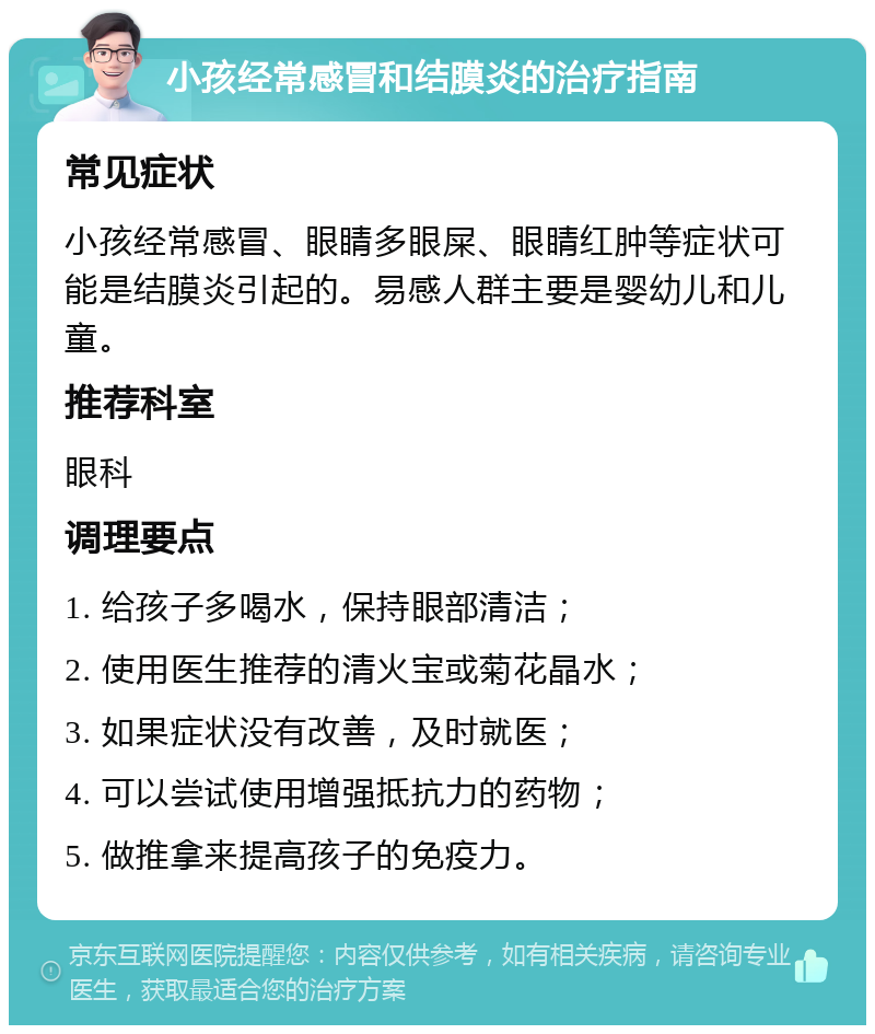 小孩经常感冒和结膜炎的治疗指南 常见症状 小孩经常感冒、眼睛多眼屎、眼睛红肿等症状可能是结膜炎引起的。易感人群主要是婴幼儿和儿童。 推荐科室 眼科 调理要点 1. 给孩子多喝水，保持眼部清洁； 2. 使用医生推荐的清火宝或菊花晶水； 3. 如果症状没有改善，及时就医； 4. 可以尝试使用增强抵抗力的药物； 5. 做推拿来提高孩子的免疫力。