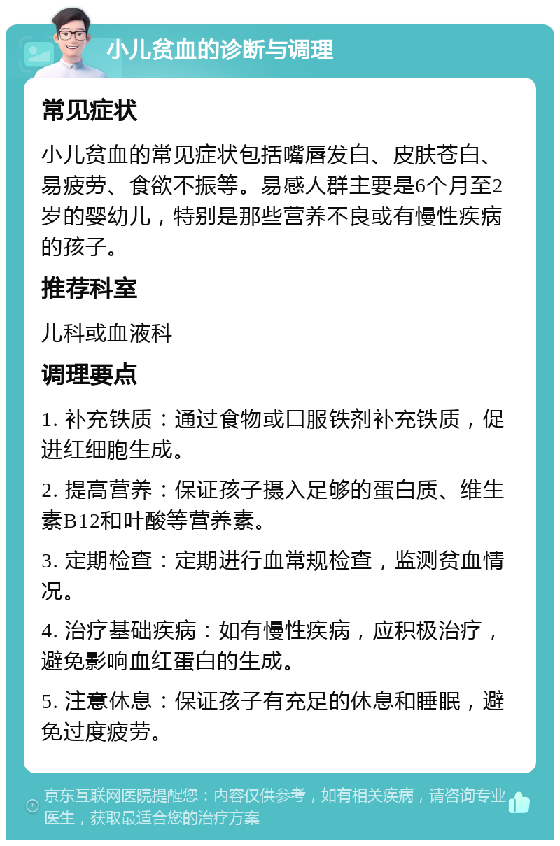 小儿贫血的诊断与调理 常见症状 小儿贫血的常见症状包括嘴唇发白、皮肤苍白、易疲劳、食欲不振等。易感人群主要是6个月至2岁的婴幼儿，特别是那些营养不良或有慢性疾病的孩子。 推荐科室 儿科或血液科 调理要点 1. 补充铁质：通过食物或口服铁剂补充铁质，促进红细胞生成。 2. 提高营养：保证孩子摄入足够的蛋白质、维生素B12和叶酸等营养素。 3. 定期检查：定期进行血常规检查，监测贫血情况。 4. 治疗基础疾病：如有慢性疾病，应积极治疗，避免影响血红蛋白的生成。 5. 注意休息：保证孩子有充足的休息和睡眠，避免过度疲劳。