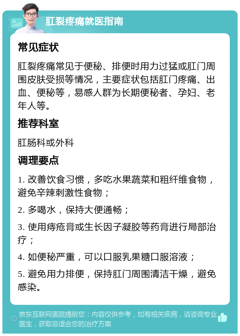 肛裂疼痛就医指南 常见症状 肛裂疼痛常见于便秘、排便时用力过猛或肛门周围皮肤受损等情况，主要症状包括肛门疼痛、出血、便秘等，易感人群为长期便秘者、孕妇、老年人等。 推荐科室 肛肠科或外科 调理要点 1. 改善饮食习惯，多吃水果蔬菜和粗纤维食物，避免辛辣刺激性食物； 2. 多喝水，保持大便通畅； 3. 使用痔疮膏或生长因子凝胶等药膏进行局部治疗； 4. 如便秘严重，可以口服乳果糖口服溶液； 5. 避免用力排便，保持肛门周围清洁干燥，避免感染。