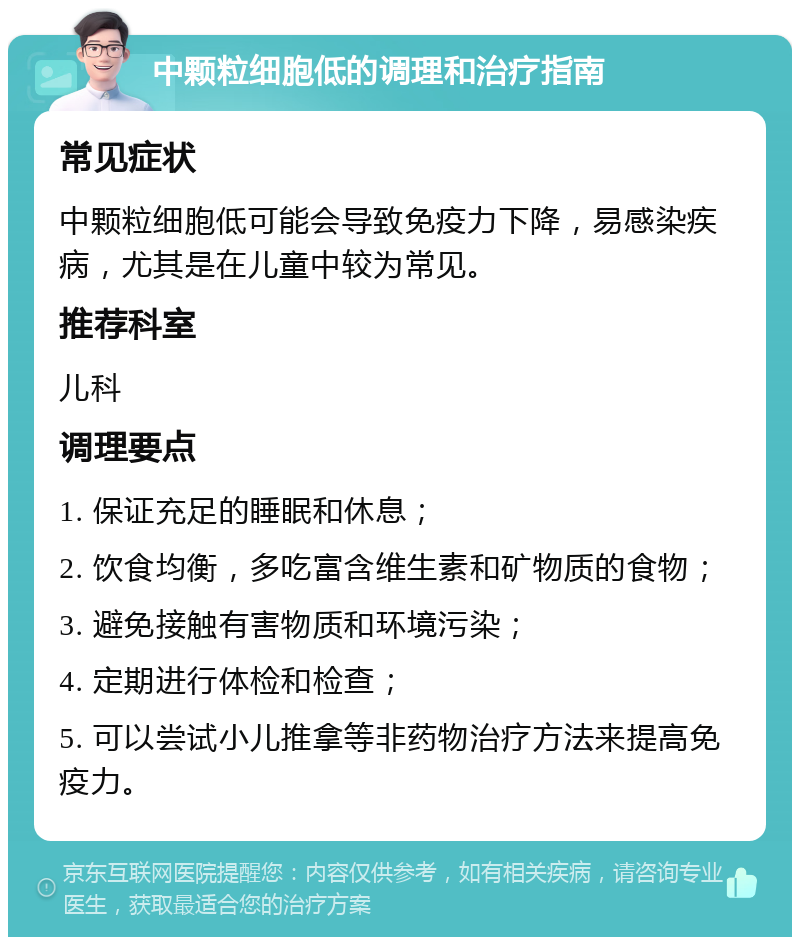 中颗粒细胞低的调理和治疗指南 常见症状 中颗粒细胞低可能会导致免疫力下降，易感染疾病，尤其是在儿童中较为常见。 推荐科室 儿科 调理要点 1. 保证充足的睡眠和休息； 2. 饮食均衡，多吃富含维生素和矿物质的食物； 3. 避免接触有害物质和环境污染； 4. 定期进行体检和检查； 5. 可以尝试小儿推拿等非药物治疗方法来提高免疫力。