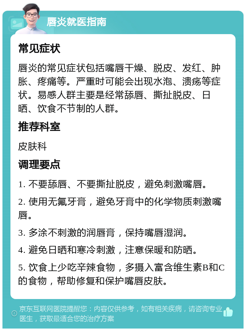 唇炎就医指南 常见症状 唇炎的常见症状包括嘴唇干燥、脱皮、发红、肿胀、疼痛等。严重时可能会出现水泡、溃疡等症状。易感人群主要是经常舔唇、撕扯脱皮、日晒、饮食不节制的人群。 推荐科室 皮肤科 调理要点 1. 不要舔唇、不要撕扯脱皮，避免刺激嘴唇。 2. 使用无氟牙膏，避免牙膏中的化学物质刺激嘴唇。 3. 多涂不刺激的润唇膏，保持嘴唇湿润。 4. 避免日晒和寒冷刺激，注意保暖和防晒。 5. 饮食上少吃辛辣食物，多摄入富含维生素B和C的食物，帮助修复和保护嘴唇皮肤。