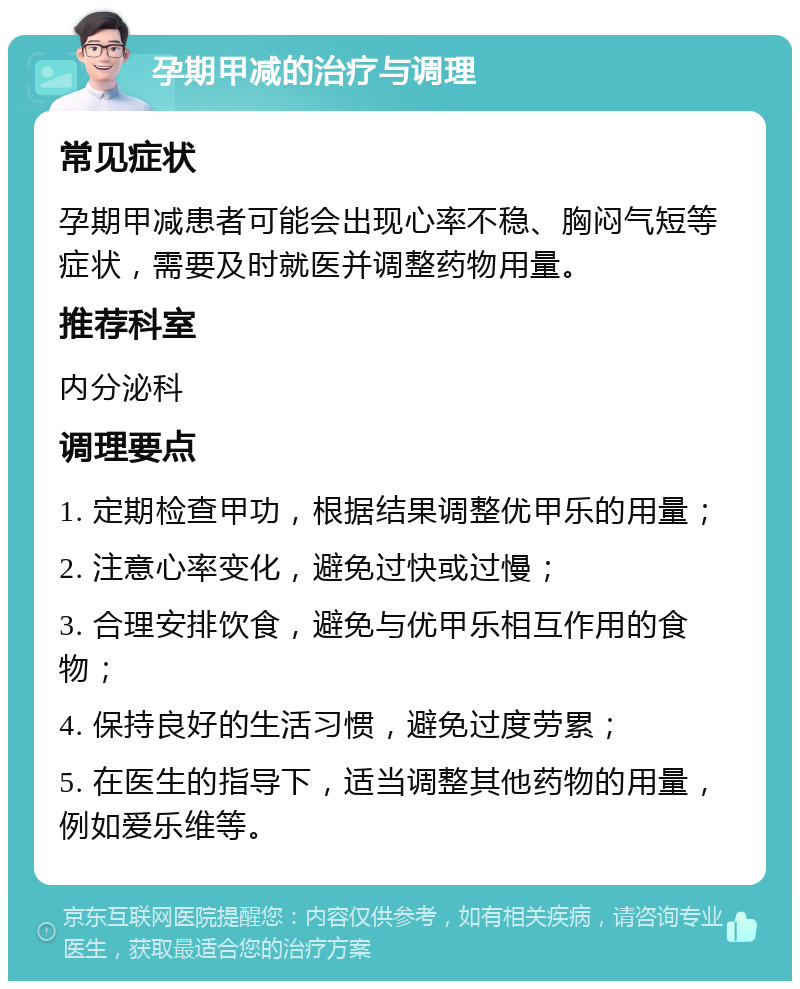 孕期甲减的治疗与调理 常见症状 孕期甲减患者可能会出现心率不稳、胸闷气短等症状，需要及时就医并调整药物用量。 推荐科室 内分泌科 调理要点 1. 定期检查甲功，根据结果调整优甲乐的用量； 2. 注意心率变化，避免过快或过慢； 3. 合理安排饮食，避免与优甲乐相互作用的食物； 4. 保持良好的生活习惯，避免过度劳累； 5. 在医生的指导下，适当调整其他药物的用量，例如爱乐维等。