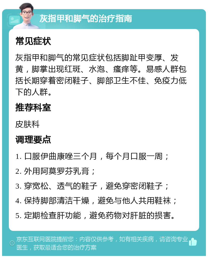 灰指甲和脚气的治疗指南 常见症状 灰指甲和脚气的常见症状包括脚趾甲变厚、发黄，脚掌出现红斑、水泡、瘙痒等。易感人群包括长期穿着密闭鞋子、脚部卫生不佳、免疫力低下的人群。 推荐科室 皮肤科 调理要点 1. 口服伊曲康唑三个月，每个月口服一周； 2. 外用阿莫罗芬乳膏； 3. 穿宽松、透气的鞋子，避免穿密闭鞋子； 4. 保持脚部清洁干燥，避免与他人共用鞋袜； 5. 定期检查肝功能，避免药物对肝脏的损害。