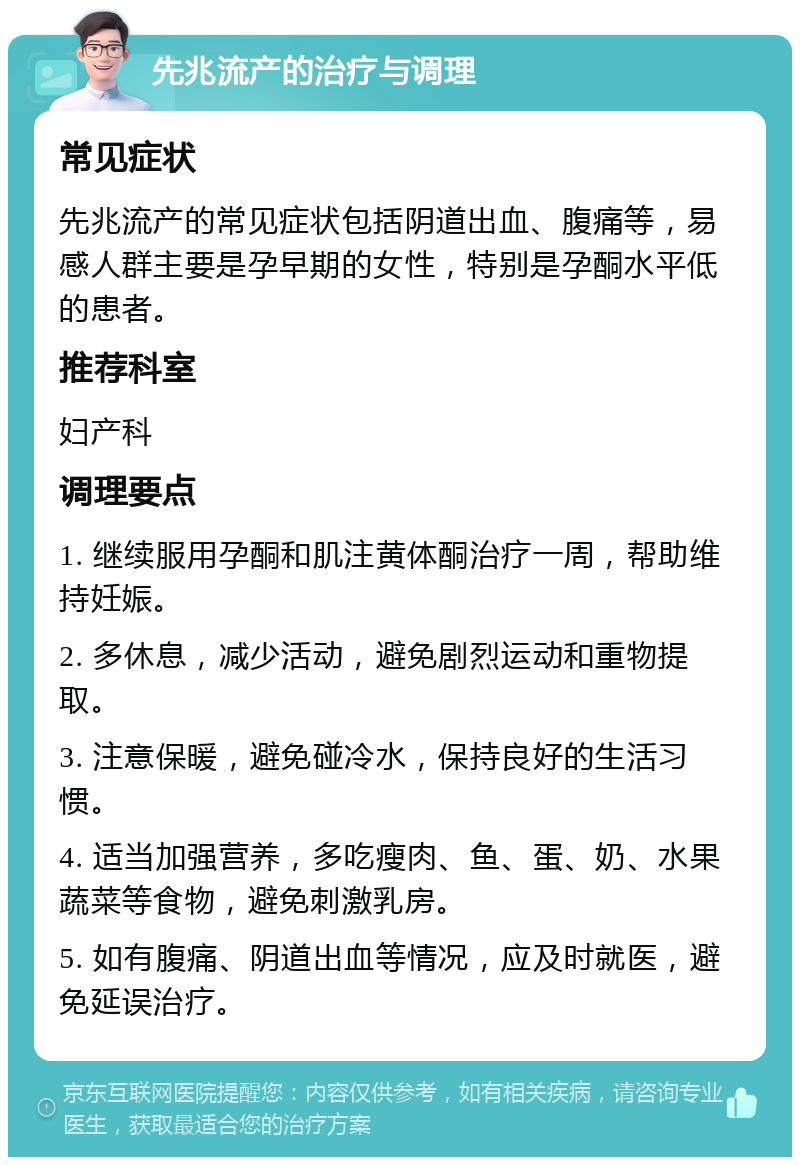 先兆流产的治疗与调理 常见症状 先兆流产的常见症状包括阴道出血、腹痛等，易感人群主要是孕早期的女性，特别是孕酮水平低的患者。 推荐科室 妇产科 调理要点 1. 继续服用孕酮和肌注黄体酮治疗一周，帮助维持妊娠。 2. 多休息，减少活动，避免剧烈运动和重物提取。 3. 注意保暖，避免碰冷水，保持良好的生活习惯。 4. 适当加强营养，多吃瘦肉、鱼、蛋、奶、水果蔬菜等食物，避免刺激乳房。 5. 如有腹痛、阴道出血等情况，应及时就医，避免延误治疗。