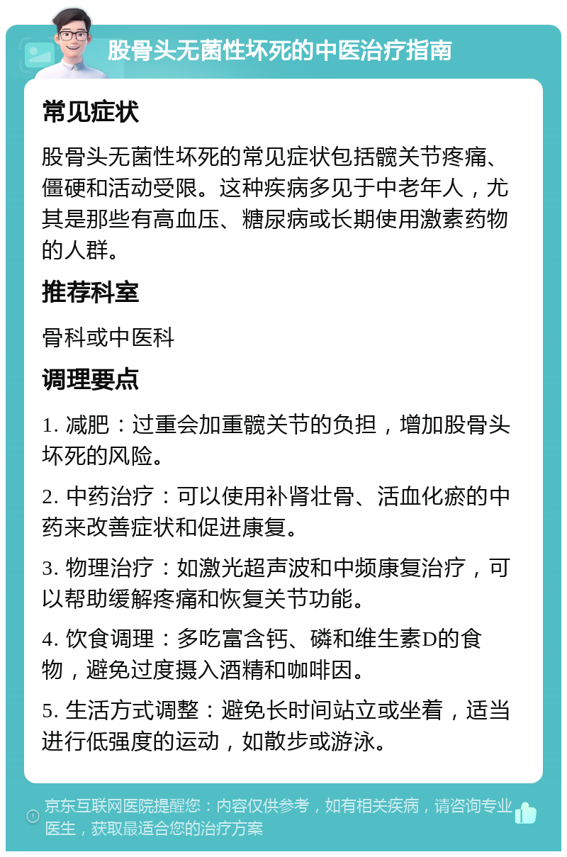 股骨头无菌性坏死的中医治疗指南 常见症状 股骨头无菌性坏死的常见症状包括髋关节疼痛、僵硬和活动受限。这种疾病多见于中老年人，尤其是那些有高血压、糖尿病或长期使用激素药物的人群。 推荐科室 骨科或中医科 调理要点 1. 减肥：过重会加重髋关节的负担，增加股骨头坏死的风险。 2. 中药治疗：可以使用补肾壮骨、活血化瘀的中药来改善症状和促进康复。 3. 物理治疗：如激光超声波和中频康复治疗，可以帮助缓解疼痛和恢复关节功能。 4. 饮食调理：多吃富含钙、磷和维生素D的食物，避免过度摄入酒精和咖啡因。 5. 生活方式调整：避免长时间站立或坐着，适当进行低强度的运动，如散步或游泳。