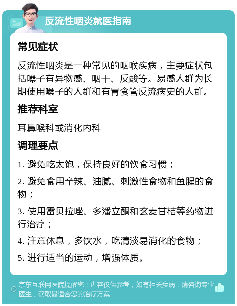 反流性咽炎就医指南 常见症状 反流性咽炎是一种常见的咽喉疾病，主要症状包括嗓子有异物感、咽干、反酸等。易感人群为长期使用嗓子的人群和有胃食管反流病史的人群。 推荐科室 耳鼻喉科或消化内科 调理要点 1. 避免吃太饱，保持良好的饮食习惯； 2. 避免食用辛辣、油腻、刺激性食物和鱼腥的食物； 3. 使用雷贝拉唑、多潘立酮和玄麦甘桔等药物进行治疗； 4. 注意休息，多饮水，吃清淡易消化的食物； 5. 进行适当的运动，增强体质。