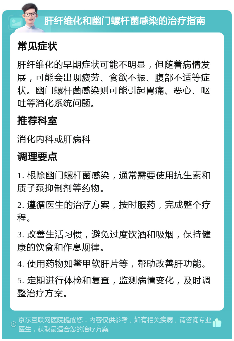 肝纤维化和幽门螺杆菌感染的治疗指南 常见症状 肝纤维化的早期症状可能不明显，但随着病情发展，可能会出现疲劳、食欲不振、腹部不适等症状。幽门螺杆菌感染则可能引起胃痛、恶心、呕吐等消化系统问题。 推荐科室 消化内科或肝病科 调理要点 1. 根除幽门螺杆菌感染，通常需要使用抗生素和质子泵抑制剂等药物。 2. 遵循医生的治疗方案，按时服药，完成整个疗程。 3. 改善生活习惯，避免过度饮酒和吸烟，保持健康的饮食和作息规律。 4. 使用药物如鳖甲软肝片等，帮助改善肝功能。 5. 定期进行体检和复查，监测病情变化，及时调整治疗方案。