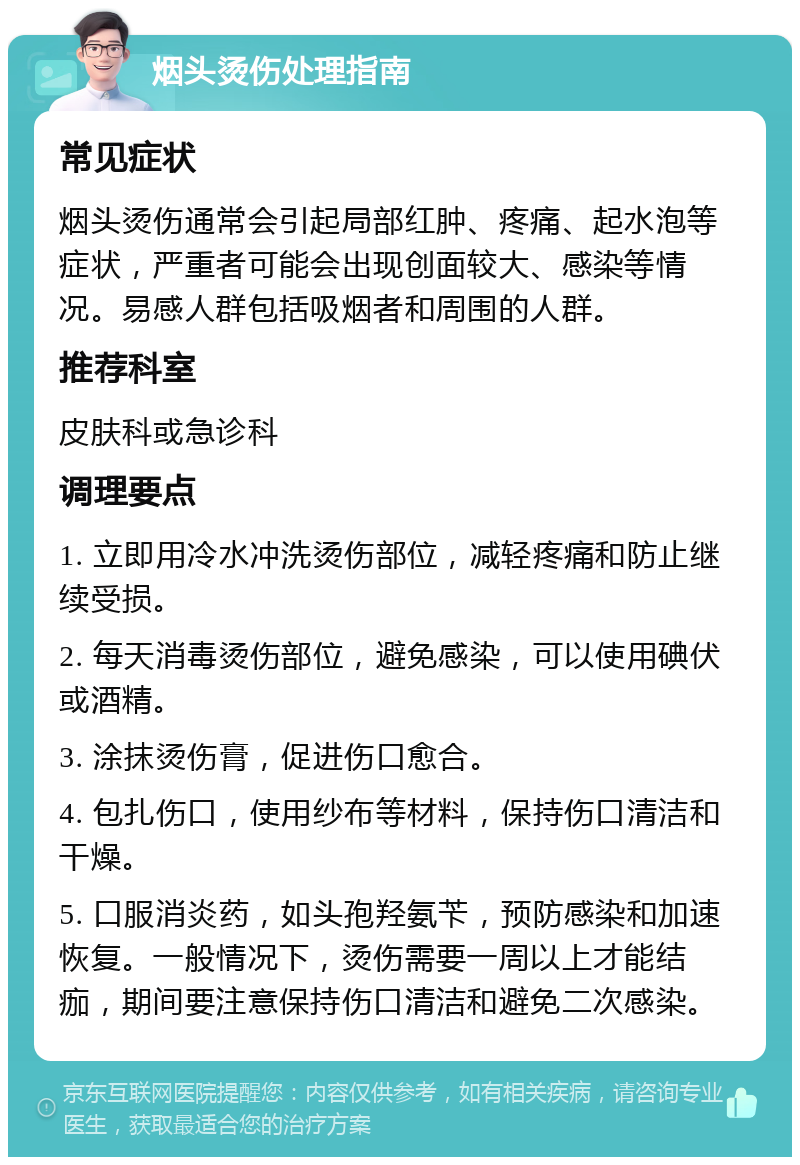 烟头烫伤处理指南 常见症状 烟头烫伤通常会引起局部红肿、疼痛、起水泡等症状，严重者可能会出现创面较大、感染等情况。易感人群包括吸烟者和周围的人群。 推荐科室 皮肤科或急诊科 调理要点 1. 立即用冷水冲洗烫伤部位，减轻疼痛和防止继续受损。 2. 每天消毒烫伤部位，避免感染，可以使用碘伏或酒精。 3. 涂抹烫伤膏，促进伤口愈合。 4. 包扎伤口，使用纱布等材料，保持伤口清洁和干燥。 5. 口服消炎药，如头孢羟氨苄，预防感染和加速恢复。一般情况下，烫伤需要一周以上才能结痂，期间要注意保持伤口清洁和避免二次感染。