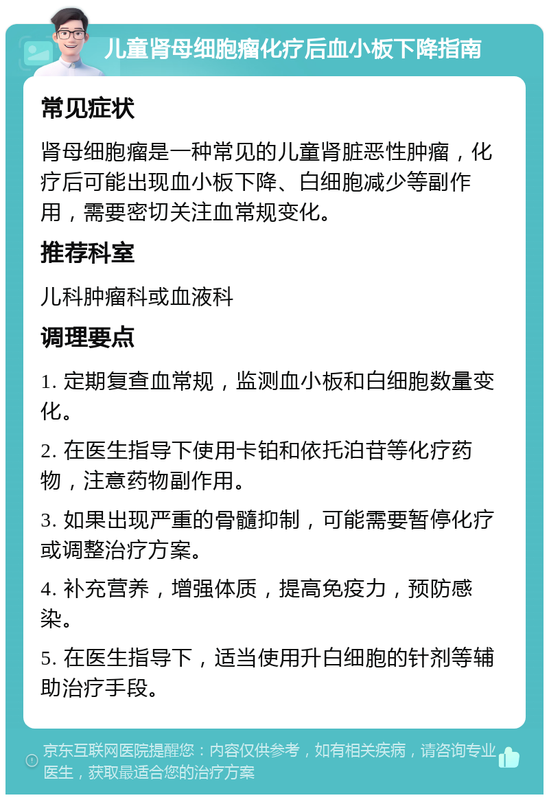 儿童肾母细胞瘤化疗后血小板下降指南 常见症状 肾母细胞瘤是一种常见的儿童肾脏恶性肿瘤，化疗后可能出现血小板下降、白细胞减少等副作用，需要密切关注血常规变化。 推荐科室 儿科肿瘤科或血液科 调理要点 1. 定期复查血常规，监测血小板和白细胞数量变化。 2. 在医生指导下使用卡铂和依托泊苷等化疗药物，注意药物副作用。 3. 如果出现严重的骨髓抑制，可能需要暂停化疗或调整治疗方案。 4. 补充营养，增强体质，提高免疫力，预防感染。 5. 在医生指导下，适当使用升白细胞的针剂等辅助治疗手段。