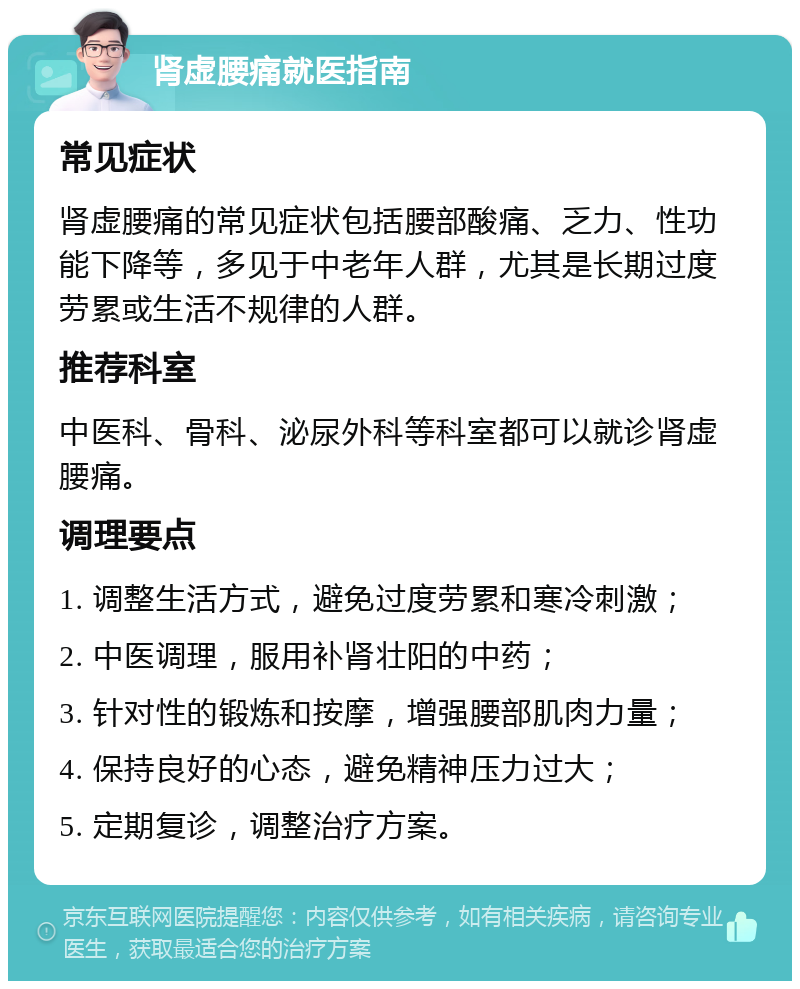 肾虚腰痛就医指南 常见症状 肾虚腰痛的常见症状包括腰部酸痛、乏力、性功能下降等，多见于中老年人群，尤其是长期过度劳累或生活不规律的人群。 推荐科室 中医科、骨科、泌尿外科等科室都可以就诊肾虚腰痛。 调理要点 1. 调整生活方式，避免过度劳累和寒冷刺激； 2. 中医调理，服用补肾壮阳的中药； 3. 针对性的锻炼和按摩，增强腰部肌肉力量； 4. 保持良好的心态，避免精神压力过大； 5. 定期复诊，调整治疗方案。