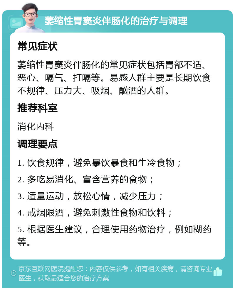 萎缩性胃窦炎伴肠化的治疗与调理 常见症状 萎缩性胃窦炎伴肠化的常见症状包括胃部不适、恶心、嗝气、打嗝等。易感人群主要是长期饮食不规律、压力大、吸烟、酗酒的人群。 推荐科室 消化内科 调理要点 1. 饮食规律，避免暴饮暴食和生冷食物； 2. 多吃易消化、富含营养的食物； 3. 适量运动，放松心情，减少压力； 4. 戒烟限酒，避免刺激性食物和饮料； 5. 根据医生建议，合理使用药物治疗，例如糊药等。