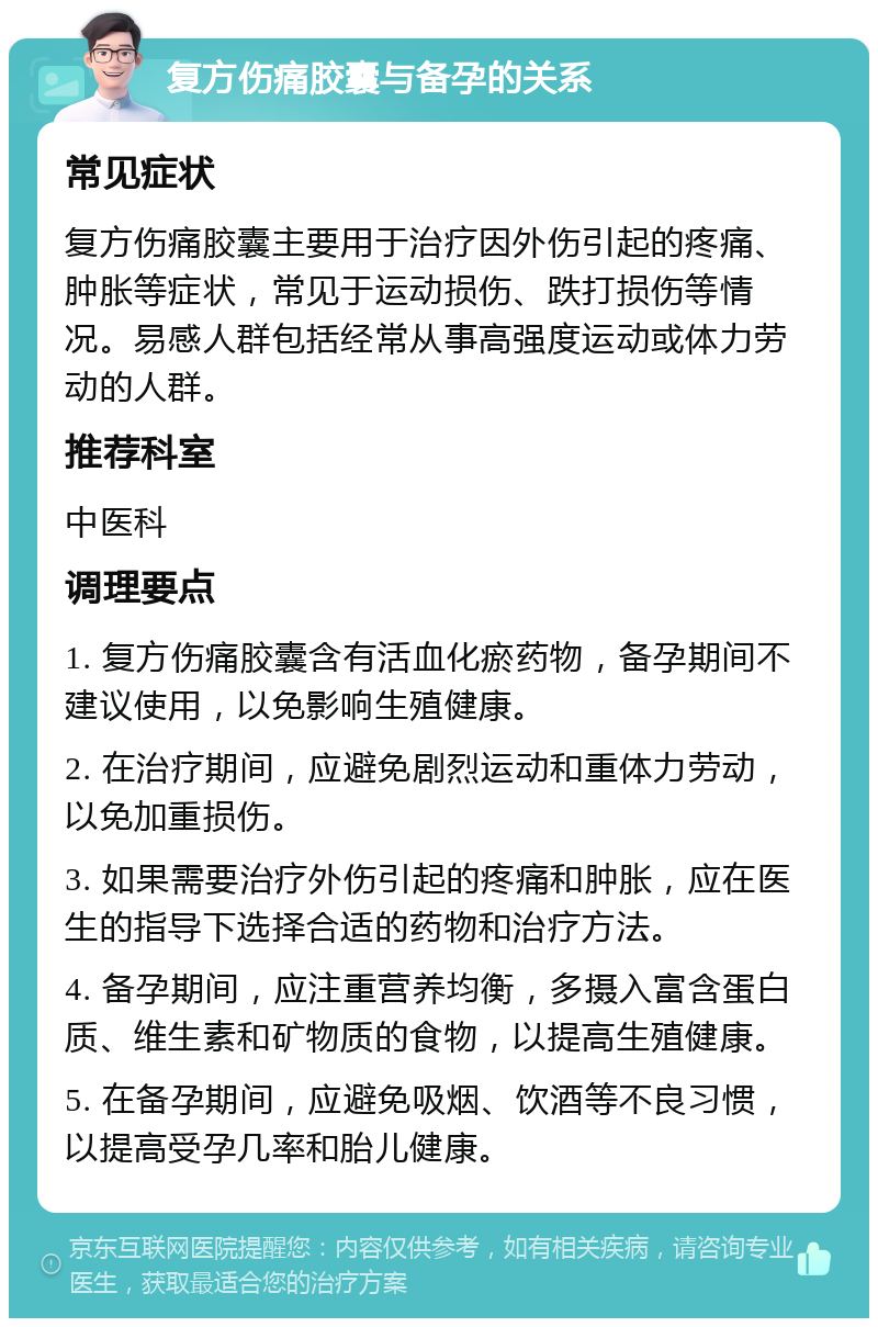 复方伤痛胶囊与备孕的关系 常见症状 复方伤痛胶囊主要用于治疗因外伤引起的疼痛、肿胀等症状，常见于运动损伤、跌打损伤等情况。易感人群包括经常从事高强度运动或体力劳动的人群。 推荐科室 中医科 调理要点 1. 复方伤痛胶囊含有活血化瘀药物，备孕期间不建议使用，以免影响生殖健康。 2. 在治疗期间，应避免剧烈运动和重体力劳动，以免加重损伤。 3. 如果需要治疗外伤引起的疼痛和肿胀，应在医生的指导下选择合适的药物和治疗方法。 4. 备孕期间，应注重营养均衡，多摄入富含蛋白质、维生素和矿物质的食物，以提高生殖健康。 5. 在备孕期间，应避免吸烟、饮酒等不良习惯，以提高受孕几率和胎儿健康。