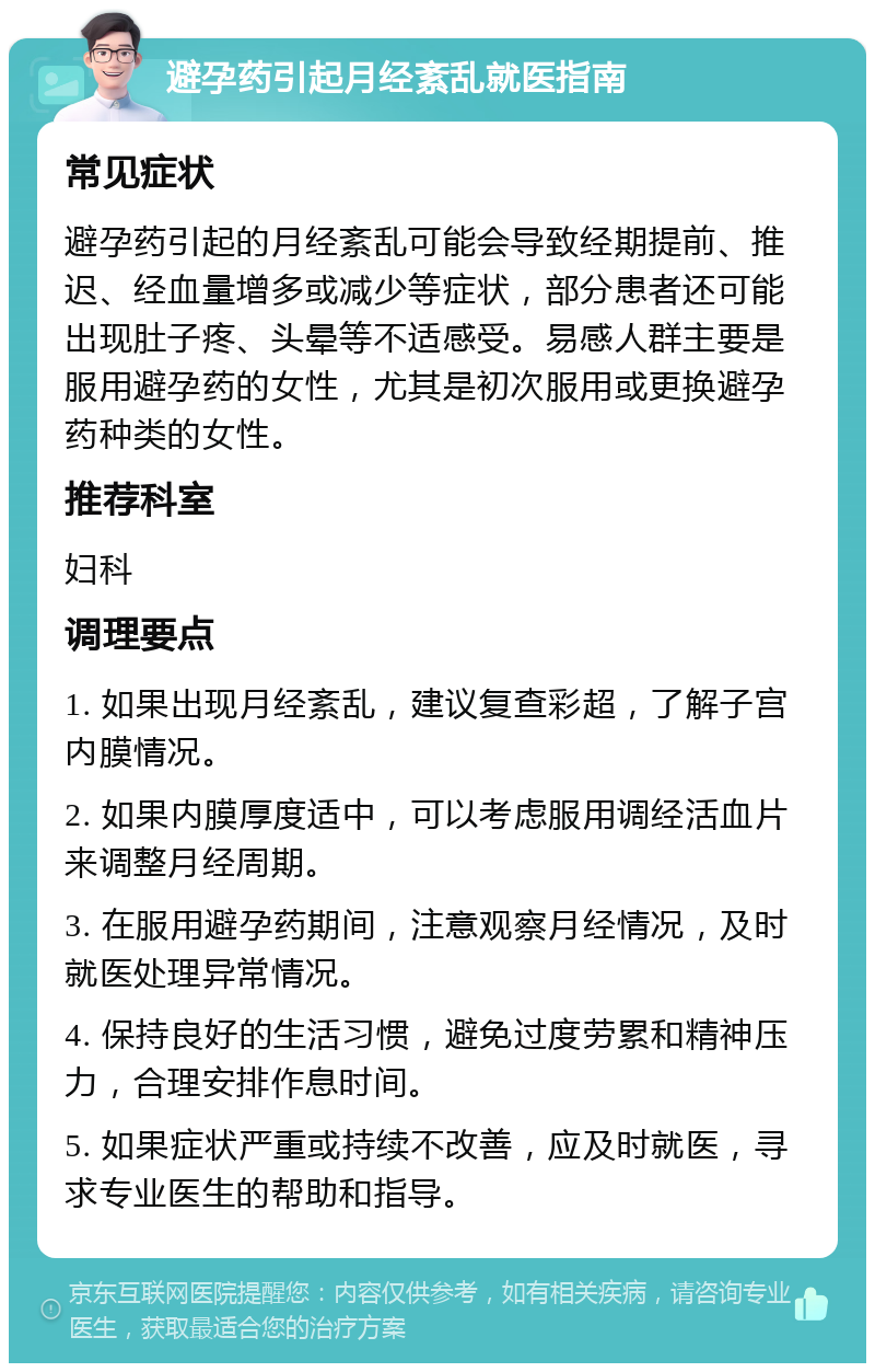 避孕药引起月经紊乱就医指南 常见症状 避孕药引起的月经紊乱可能会导致经期提前、推迟、经血量增多或减少等症状，部分患者还可能出现肚子疼、头晕等不适感受。易感人群主要是服用避孕药的女性，尤其是初次服用或更换避孕药种类的女性。 推荐科室 妇科 调理要点 1. 如果出现月经紊乱，建议复查彩超，了解子宫内膜情况。 2. 如果内膜厚度适中，可以考虑服用调经活血片来调整月经周期。 3. 在服用避孕药期间，注意观察月经情况，及时就医处理异常情况。 4. 保持良好的生活习惯，避免过度劳累和精神压力，合理安排作息时间。 5. 如果症状严重或持续不改善，应及时就医，寻求专业医生的帮助和指导。