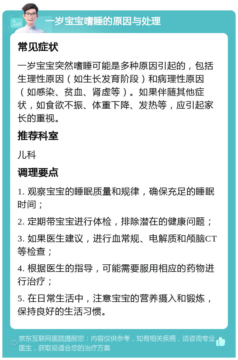 一岁宝宝嗜睡的原因与处理 常见症状 一岁宝宝突然嗜睡可能是多种原因引起的，包括生理性原因（如生长发育阶段）和病理性原因（如感染、贫血、肾虚等）。如果伴随其他症状，如食欲不振、体重下降、发热等，应引起家长的重视。 推荐科室 儿科 调理要点 1. 观察宝宝的睡眠质量和规律，确保充足的睡眠时间； 2. 定期带宝宝进行体检，排除潜在的健康问题； 3. 如果医生建议，进行血常规、电解质和颅脑CT等检查； 4. 根据医生的指导，可能需要服用相应的药物进行治疗； 5. 在日常生活中，注意宝宝的营养摄入和锻炼，保持良好的生活习惯。