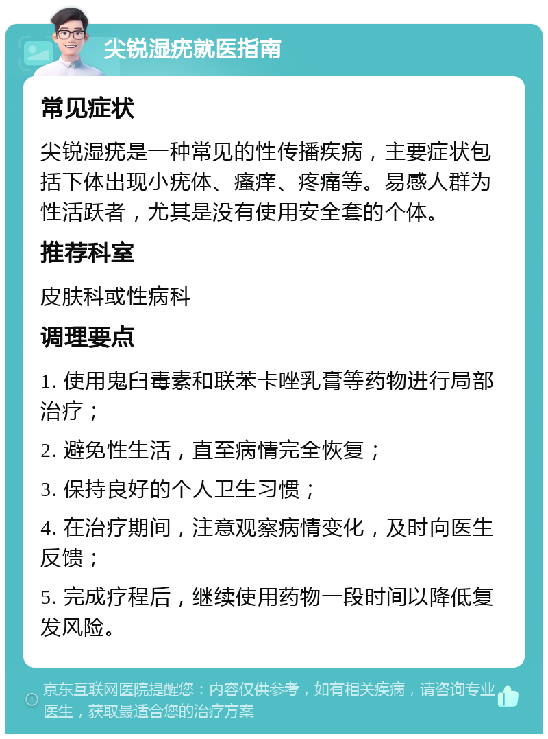 尖锐湿疣就医指南 常见症状 尖锐湿疣是一种常见的性传播疾病，主要症状包括下体出现小疣体、瘙痒、疼痛等。易感人群为性活跃者，尤其是没有使用安全套的个体。 推荐科室 皮肤科或性病科 调理要点 1. 使用鬼臼毒素和联苯卡唑乳膏等药物进行局部治疗； 2. 避免性生活，直至病情完全恢复； 3. 保持良好的个人卫生习惯； 4. 在治疗期间，注意观察病情变化，及时向医生反馈； 5. 完成疗程后，继续使用药物一段时间以降低复发风险。