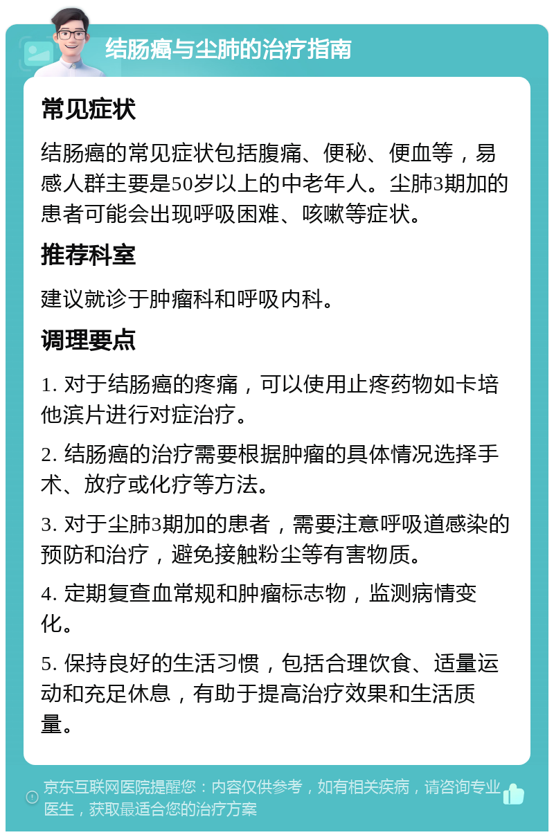 结肠癌与尘肺的治疗指南 常见症状 结肠癌的常见症状包括腹痛、便秘、便血等，易感人群主要是50岁以上的中老年人。尘肺3期加的患者可能会出现呼吸困难、咳嗽等症状。 推荐科室 建议就诊于肿瘤科和呼吸内科。 调理要点 1. 对于结肠癌的疼痛，可以使用止疼药物如卡培他滨片进行对症治疗。 2. 结肠癌的治疗需要根据肿瘤的具体情况选择手术、放疗或化疗等方法。 3. 对于尘肺3期加的患者，需要注意呼吸道感染的预防和治疗，避免接触粉尘等有害物质。 4. 定期复查血常规和肿瘤标志物，监测病情变化。 5. 保持良好的生活习惯，包括合理饮食、适量运动和充足休息，有助于提高治疗效果和生活质量。