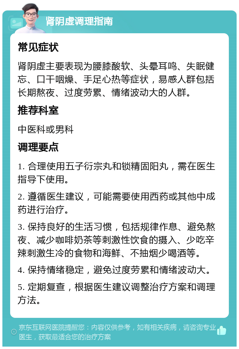 肾阴虚调理指南 常见症状 肾阴虚主要表现为腰膝酸软、头晕耳鸣、失眠健忘、口干咽燥、手足心热等症状，易感人群包括长期熬夜、过度劳累、情绪波动大的人群。 推荐科室 中医科或男科 调理要点 1. 合理使用五子衍宗丸和锁精固阳丸，需在医生指导下使用。 2. 遵循医生建议，可能需要使用西药或其他中成药进行治疗。 3. 保持良好的生活习惯，包括规律作息、避免熬夜、减少咖啡奶茶等刺激性饮食的摄入、少吃辛辣刺激生冷的食物和海鲜、不抽烟少喝酒等。 4. 保持情绪稳定，避免过度劳累和情绪波动大。 5. 定期复查，根据医生建议调整治疗方案和调理方法。