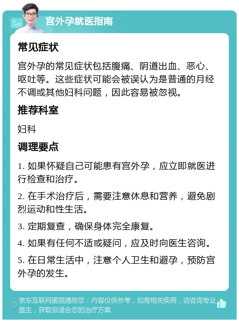 宫外孕就医指南 常见症状 宫外孕的常见症状包括腹痛、阴道出血、恶心、呕吐等。这些症状可能会被误认为是普通的月经不调或其他妇科问题，因此容易被忽视。 推荐科室 妇科 调理要点 1. 如果怀疑自己可能患有宫外孕，应立即就医进行检查和治疗。 2. 在手术治疗后，需要注意休息和营养，避免剧烈运动和性生活。 3. 定期复查，确保身体完全康复。 4. 如果有任何不适或疑问，应及时向医生咨询。 5. 在日常生活中，注意个人卫生和避孕，预防宫外孕的发生。