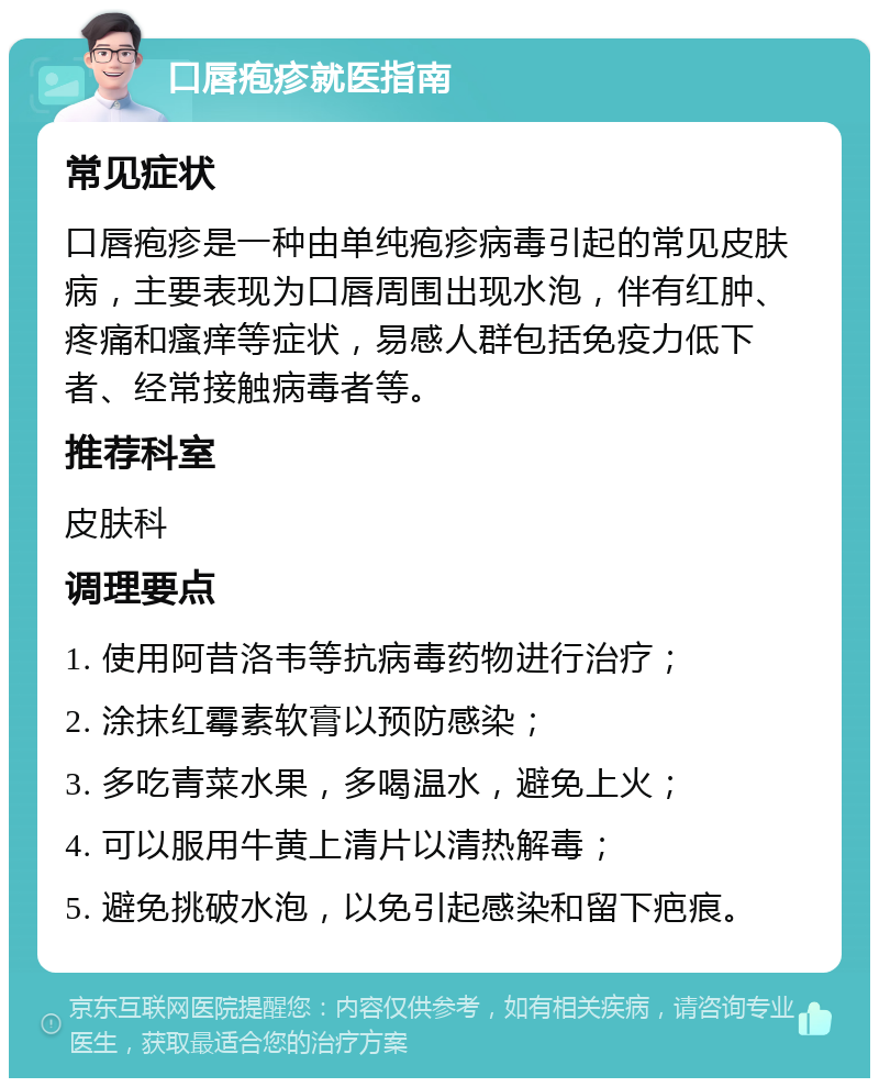 口唇疱疹就医指南 常见症状 口唇疱疹是一种由单纯疱疹病毒引起的常见皮肤病，主要表现为口唇周围出现水泡，伴有红肿、疼痛和瘙痒等症状，易感人群包括免疫力低下者、经常接触病毒者等。 推荐科室 皮肤科 调理要点 1. 使用阿昔洛韦等抗病毒药物进行治疗； 2. 涂抹红霉素软膏以预防感染； 3. 多吃青菜水果，多喝温水，避免上火； 4. 可以服用牛黄上清片以清热解毒； 5. 避免挑破水泡，以免引起感染和留下疤痕。